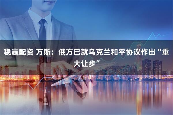 稳赢配资 万斯：俄方已就乌克兰和平协议作出“重大让步”