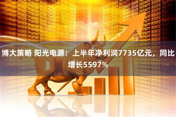 博大策略 阳光电源：上半年净利润7735亿元，同比增长5597%