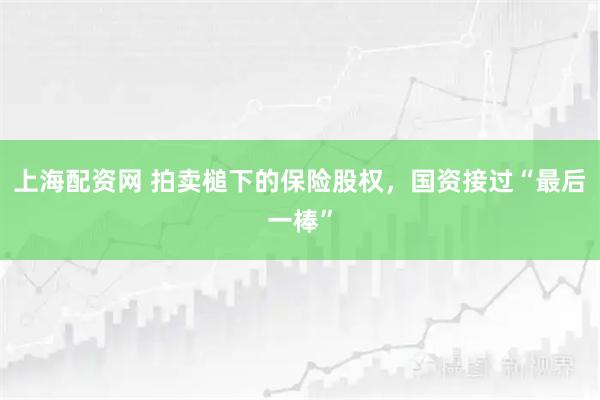 上海配资网 拍卖槌下的保险股权，国资接过“最后一棒”