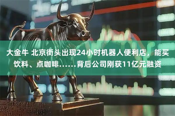 大金牛 北京街头出现24小时机器人便利店，能买饮料、点咖啡……背后公司刚获11亿元融资