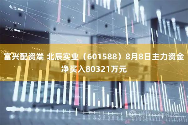 富兴配资端 北辰实业（601588）8月8日主力资金净买入80321万元