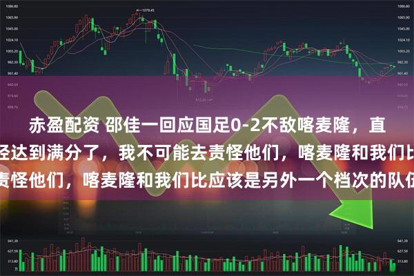 赤盈配资 邵佳一回应国足0-2不敌喀麦隆，直言自己担全责：队员已经达到满分了，我不可能去责怪他们，喀麦隆和我们比应该是另外一个档次的队伍