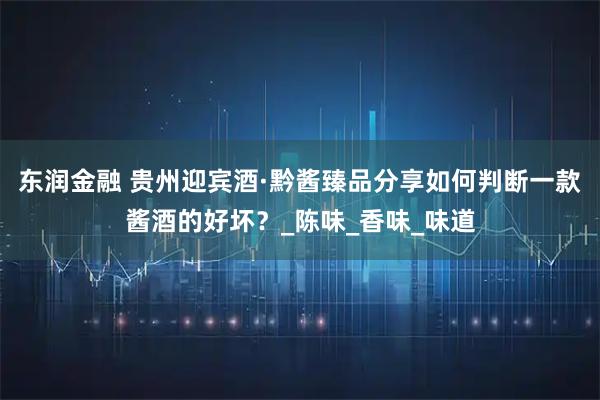 东润金融 贵州迎宾酒·黔酱臻品分享如何判断一款酱酒的好坏？_陈味_香味_味道