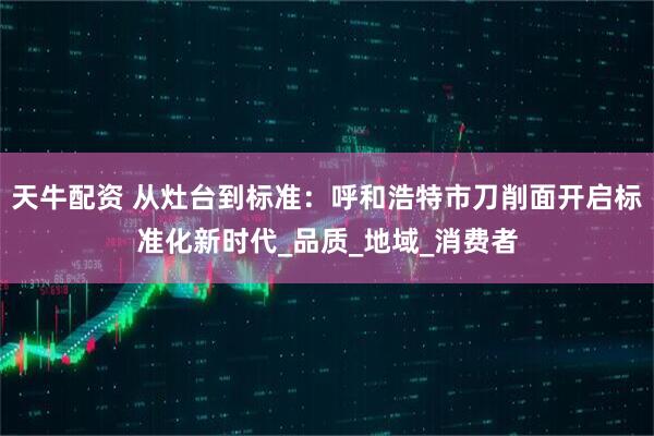 天牛配资 从灶台到标准：呼和浩特市刀削面开启标准化新时代_品质_地域_消费者