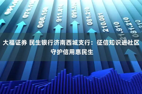大福证券 民生银行济南西城支行：征信知识进社区 守护信用惠民生