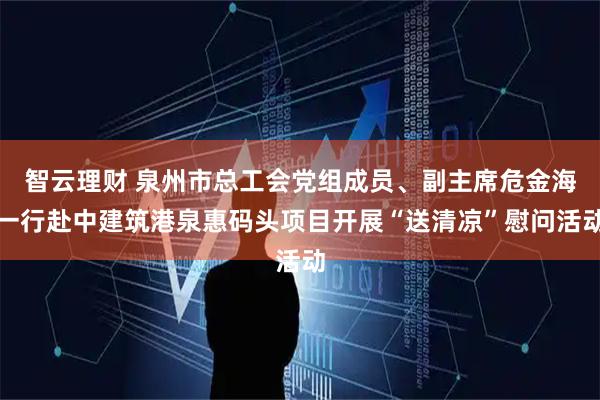 智云理财 泉州市总工会党组成员、副主席危金海一行赴中建筑港泉惠码头项目开展“送清凉”慰问活动