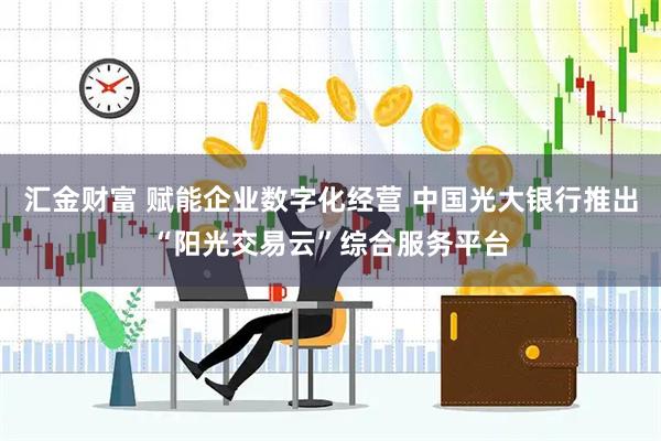 汇金财富 赋能企业数字化经营 中国光大银行推出“阳光交易云”综合服务平台