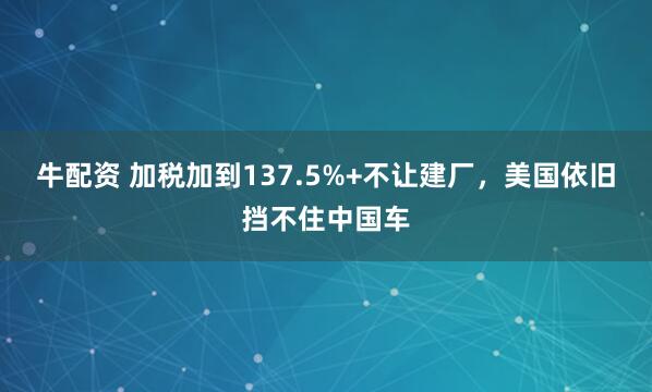 牛配资 加税加到137.5%+不让建厂，美国依旧挡不住中国车