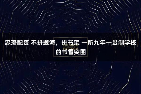 忠琦配资 不拼题海，拼书架 一所九年一贯制学校的书香突围