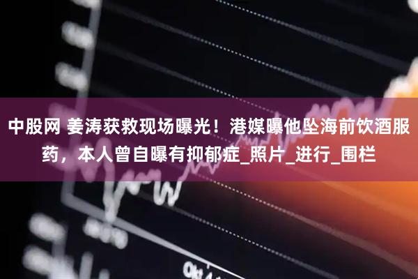 中股网 姜涛获救现场曝光！港媒曝他坠海前饮酒服药，本人曾自曝有抑郁症_照片_进行_围栏