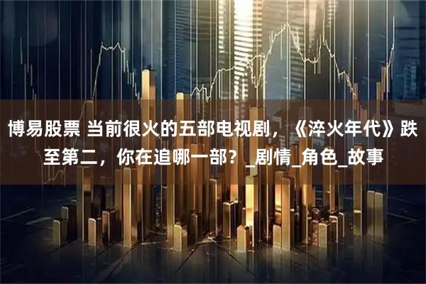 博易股票 当前很火的五部电视剧，《淬火年代》跌至第二，你在追哪一部？_剧情_角色_故事