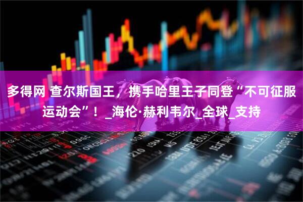 多得网 查尔斯国王，携手哈里王子同登“不可征服运动会”！_海伦·赫利韦尔_全球_支持