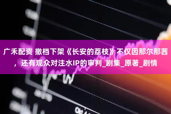 广禾配资 撤档下架《长安的荔枝》不仅因那尔那茜，还有观众对注水IP的审判_剧集_原著_剧情