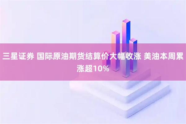 三星证券 国际原油期货结算价大幅收涨 美油本周累涨超10%