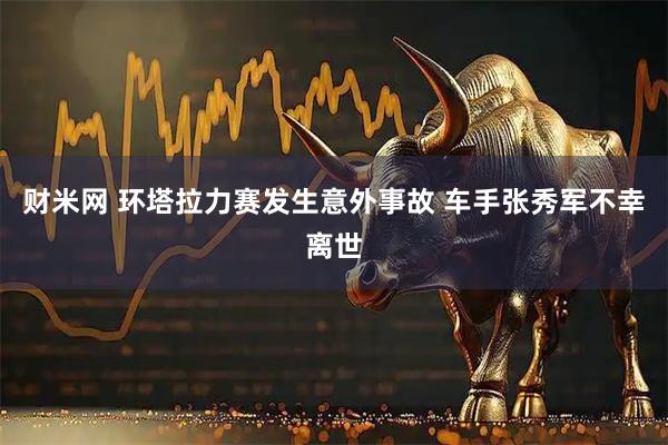 财米网 环塔拉力赛发生意外事故 车手张秀军不幸离世
