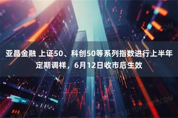 亚晶金融 上证50、科创50等系列指数进行上半年定期调样，6月12日收市后生效