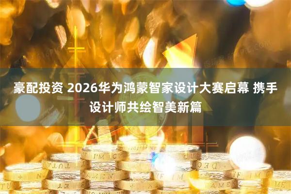 豪配投资 2026华为鸿蒙智家设计大赛启幕 携手设计师共绘智美新篇
