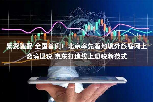 豪资随配 全国首例！北京率先落地境外旅客网上离境退税 京东打造线上退税新范式