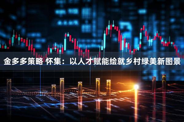 金多多策略 怀集：以人才赋能绘就乡村绿美新图景