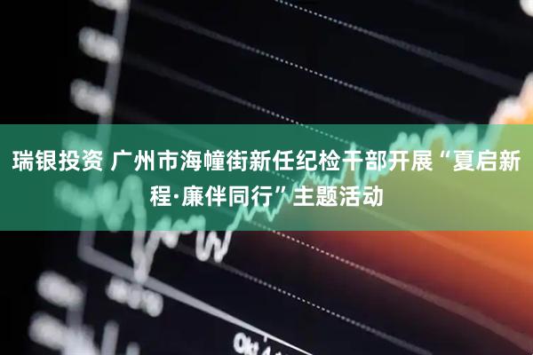 瑞银投资 广州市海幢街新任纪检干部开展“夏启新程·廉伴同行”主题活动