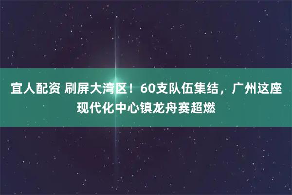 宜人配资 刷屏大湾区!60支队伍集结,广州这座现代化中心镇龙舟赛超燃