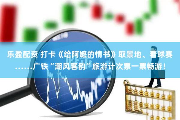 乐盈配资 打卡《给阿嬷的情书》取景地、看球赛……广铁“潮风客韵”旅游计次票一票畅游！